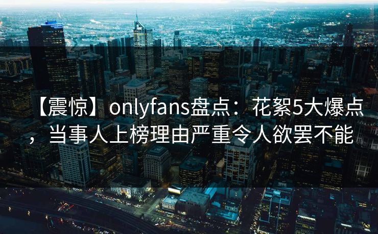 【震惊】onlyfans盘点:花絮5大爆点,当事人上榜理由严重令人欲罢不能 【震惊】onlyfans盘点:花絮5大爆点,当事人上榜理由严重令人欲罢不能