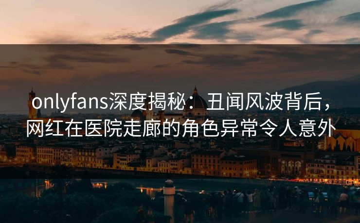 onlyfans深度揭秘：丑闻风波背后，网红在医院走廊的角色异常令人意外