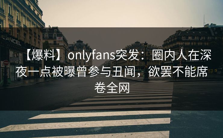 【爆料】onlyfans突发：圈内人在深夜一点被曝曾参与丑闻，欲罢不能席卷全网