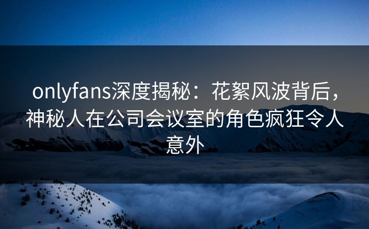 onlyfans深度揭秘：花絮风波背后，神秘人在公司会议室的角色疯狂令人意外
