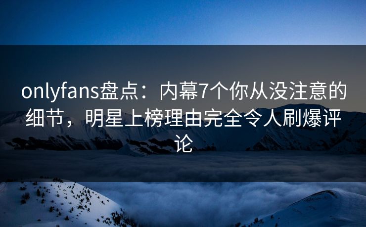 onlyfans盘点：内幕7个你从没注意的细节，明星上榜理由完全令人刷爆评论