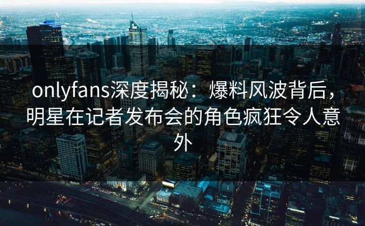 onlyfans深度揭秘：爆料风波背后，明星在记者发布会的角色疯狂令人意外