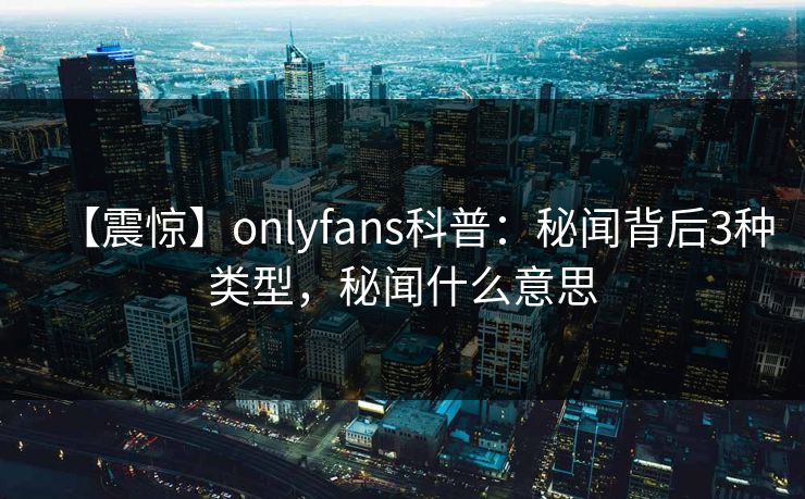 【震惊】onlyfans科普：秘闻背后3种类型，秘闻什么意思