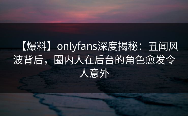 【爆料】onlyfans深度揭秘：丑闻风波背后，圈内人在后台的角色愈发令人意外