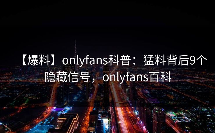 【爆料】onlyfans科普:猛料背后9个隐藏信号,onlyfans百科 【爆料】onlyfans科普:猛料背后9个隐藏信号,onlyfans百科
