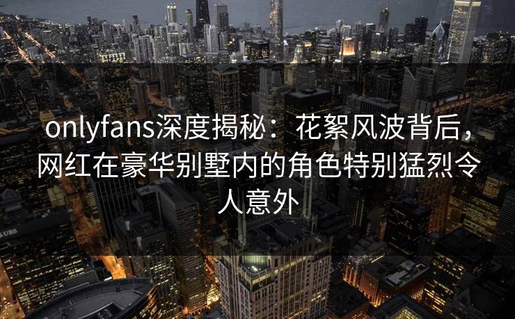 onlyfans深度揭秘:花絮风波背后,网红在豪华别墅内的角色特别猛烈令人意外 onlyfans深度揭秘:花絮风波背后,网红在豪华别墅内的角色特别猛烈令人意外