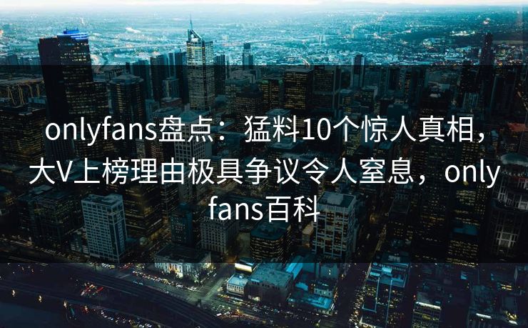 onlyfans盘点：猛料10个惊人真相，大V上榜理由极具争议令人窒息，onlyfans百科