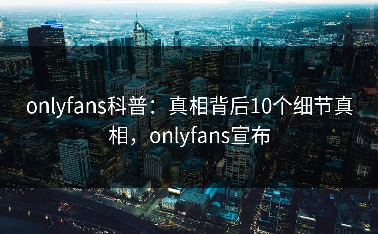onlyfans科普：真相背后10个细节真相，onlyfans宣布