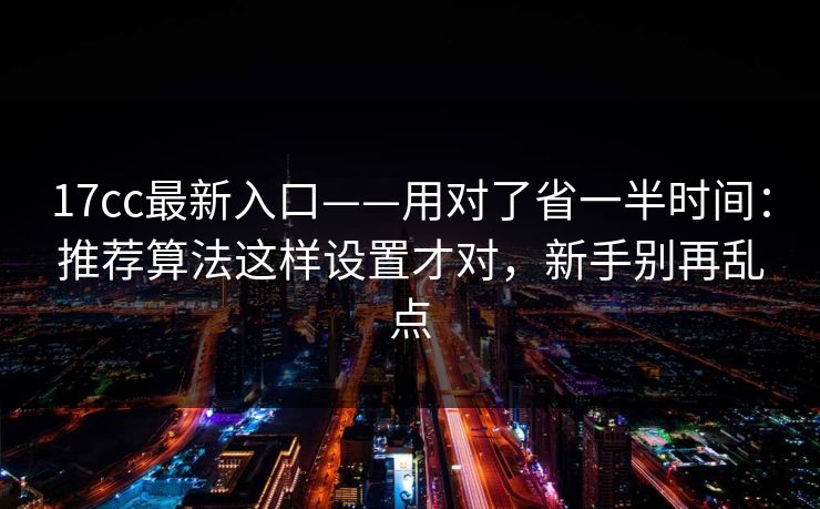17cc最新入口——用对了省一半时间：推荐算法这样设置才对，新手别再乱点