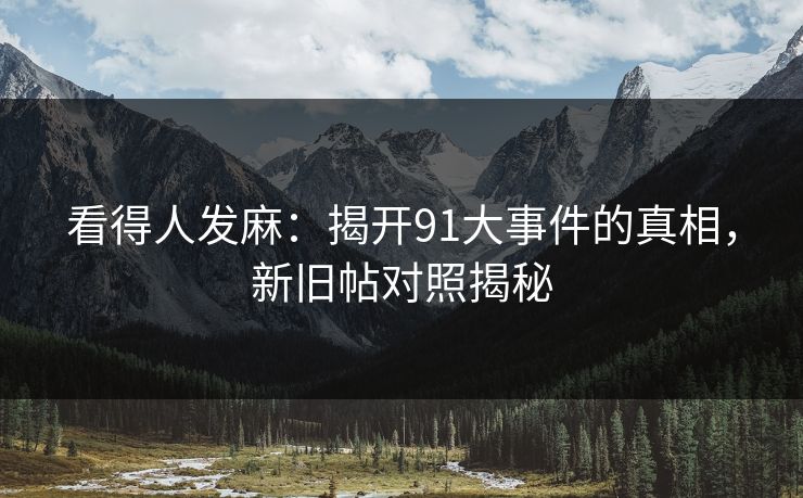 看得人发麻：揭开91大事件的真相，新旧帖对照揭秘