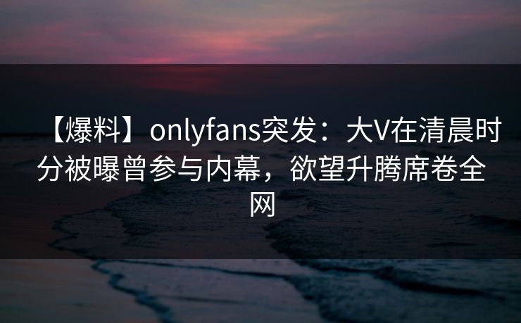 【爆料】onlyfans突发：大V在清晨时分被曝曾参与内幕，欲望升腾席卷全网