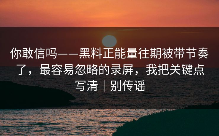 你敢信吗——黑料正能量往期被带节奏了，最容易忽略的录屏，我把关键点写清｜别传谣