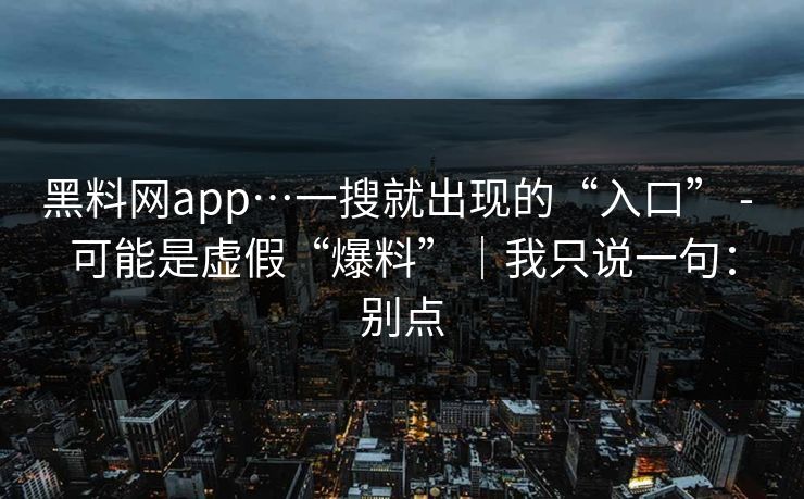 黑料网app…一搜就出现的“入口” - 可能是虚假“爆料”｜我只说一句：别点