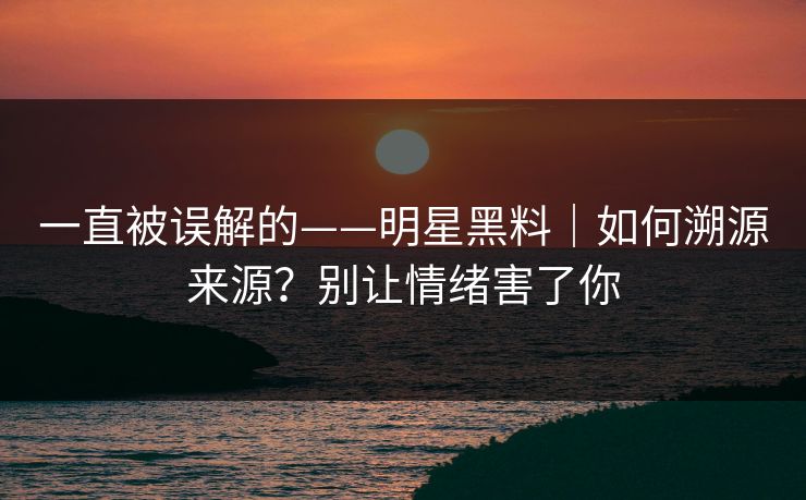 一直被误解的——明星黑料｜如何溯源来源？别让情绪害了你