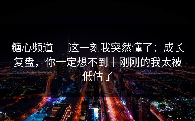 糖心频道 ｜ 这一刻我突然懂了：成长复盘，你一定想不到｜刚刚的我太被低估了