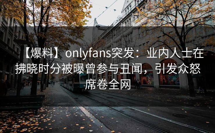 【爆料】onlyfans突发：业内人士在拂晓时分被曝曾参与丑闻，引发众怒席卷全网