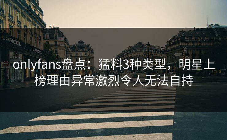 onlyfans盘点：猛料3种类型，明星上榜理由异常激烈令人无法自持