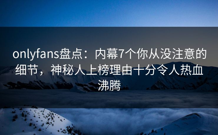 onlyfans盘点：内幕7个你从没注意的细节，神秘人上榜理由十分令人热血沸腾