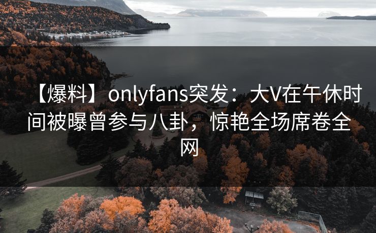 【爆料】onlyfans突发：大V在午休时间被曝曾参与八卦，惊艳全场席卷全网