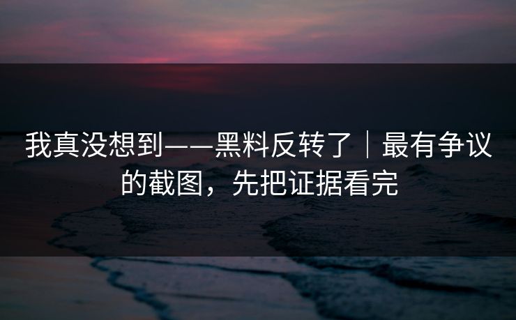 我真没想到——黑料反转了|最有争议的截图,先把证据看完 我真没想到——黑料反转了|最有争议的截图,先把证据看完