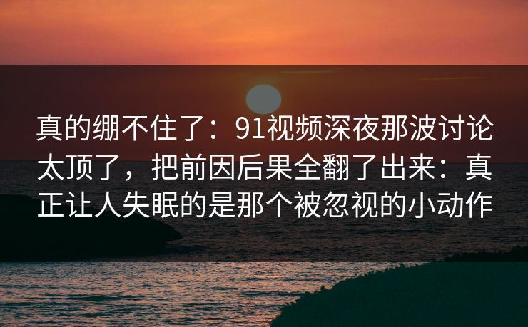 真的绷不住了：91视频深夜那波讨论太顶了，把前因后果全翻了出来：真正让人失眠的是那个被忽视的小动作