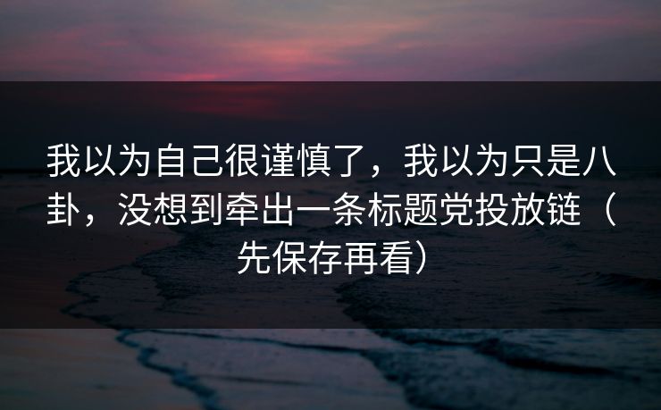 我以为自己很谨慎了，我以为只是八卦，没想到牵出一条标题党投放链（先保存再看）