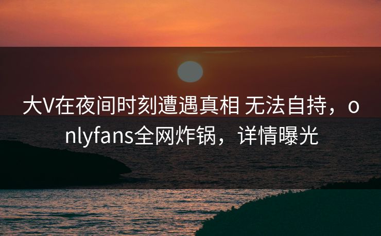大V在夜间时刻遭遇真相 无法自持，onlyfans全网炸锅，详情曝光
