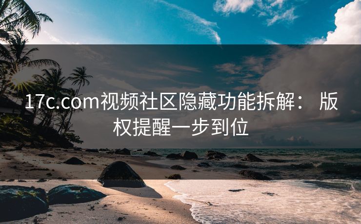 17c.com视频社区隐藏功能拆解： 版权提醒一步到位