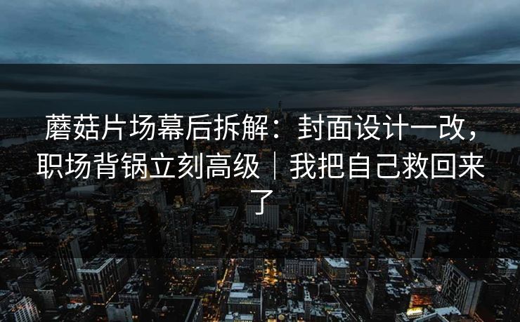 蘑菇片场幕后拆解：封面设计一改，职场背锅立刻高级｜我把自己救回来了