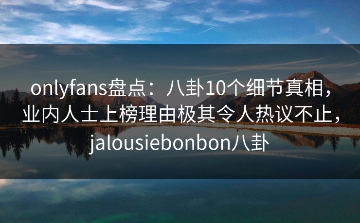 onlyfans盘点：八卦10个细节真相，业内人士上榜理由极其令人热议不止，jalousiebonbon八卦