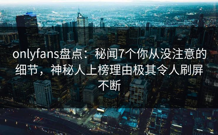 onlyfans盘点：秘闻7个你从没注意的细节，神秘人上榜理由极其令人刷屏不断