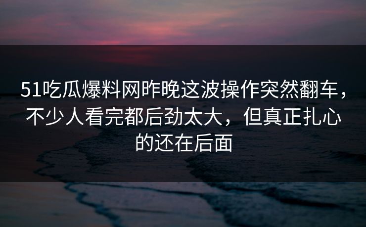51吃瓜爆料网昨晚这波操作突然翻车，不少人看完都后劲太大，但真正扎心的还在后面