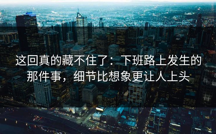 这回真的藏不住了：下班路上发生的那件事，细节比想象更让人上头